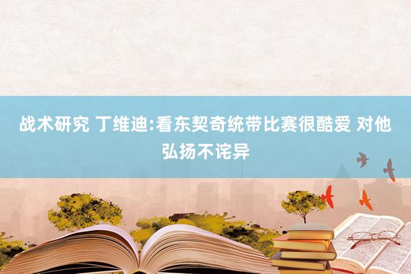 战术研究 丁维迪:看东契奇统带比赛很酷爱 对他弘扬不诧异