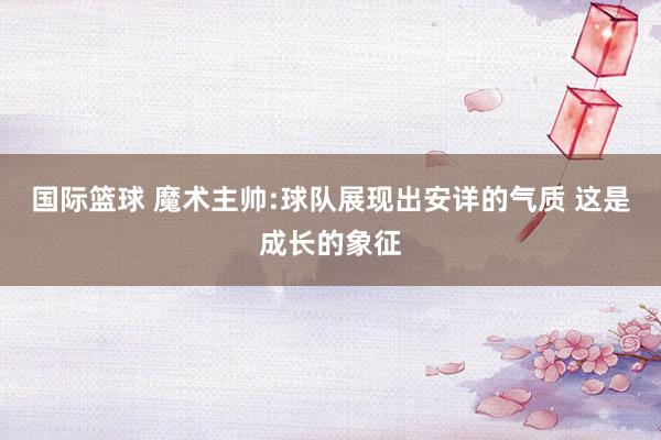 国际篮球 魔术主帅:球队展现出安详的气质 这是成长的象征