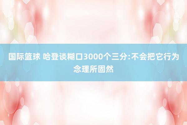 国际篮球 哈登谈糊口3000个三分:不会把它行为念理所固然