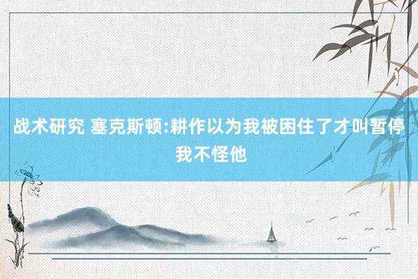 战术研究 塞克斯顿:耕作以为我被困住了才叫暂停 我不怪他