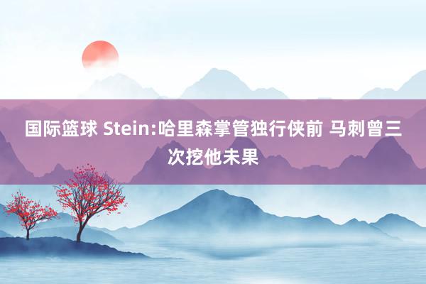 国际篮球 Stein:哈里森掌管独行侠前 马刺曾三次挖他未果