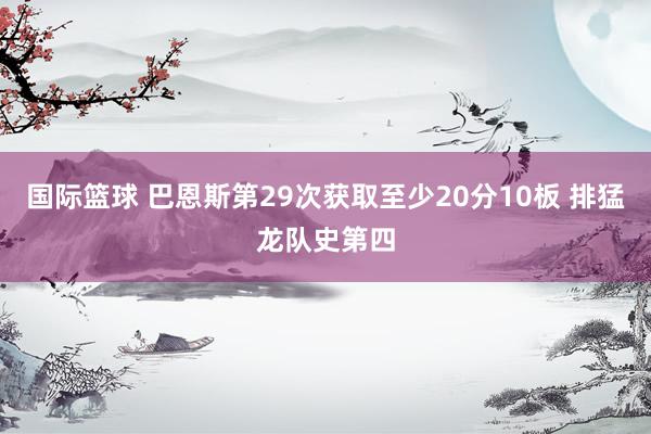 国际篮球 巴恩斯第29次获取至少20分10板 排猛龙队史第四