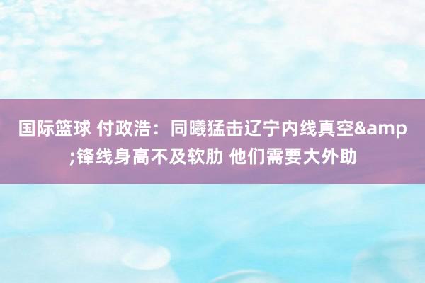 国际篮球 付政浩：同曦猛击辽宁内线真空&锋线身高不及软肋 他们需要大外助