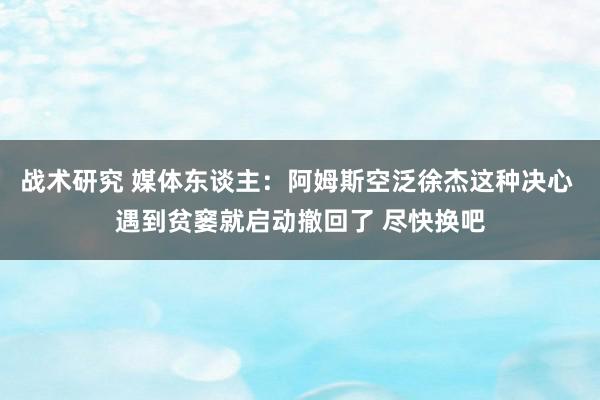 战术研究 媒体东谈主：阿姆斯空泛徐杰这种决心 遇到贫窭就启动撤回了 尽快换吧