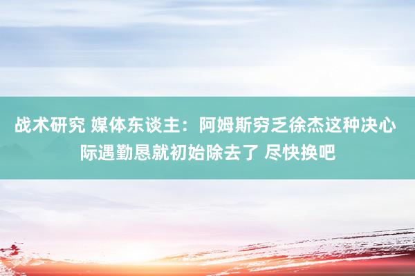 战术研究 媒体东谈主：阿姆斯穷乏徐杰这种决心 际遇勤恳就初始除去了 尽快换吧