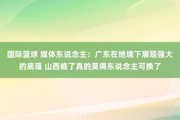 国际篮球 媒体东说念主：广东在绝境下展现强大的底蕴 山西临了真的莫得东说念主可换了