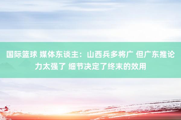 国际篮球 媒体东谈主：山西兵多将广 但广东推论力太强了 细节决定了终末的效用