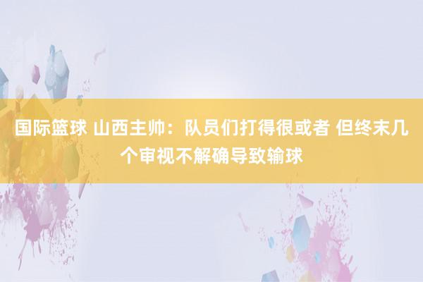 国际篮球 山西主帅：队员们打得很或者 但终末几个审视不解确导致输球