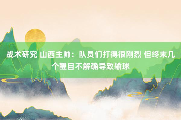 战术研究 山西主帅：队员们打得很刚烈 但终末几个醒目不解确导致输球