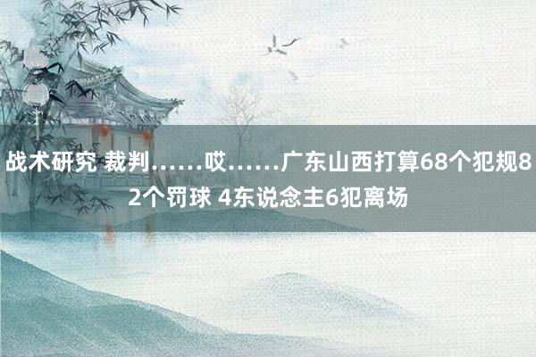 战术研究 裁判……哎……广东山西打算68个犯规82个罚球 4东说念主6犯离场