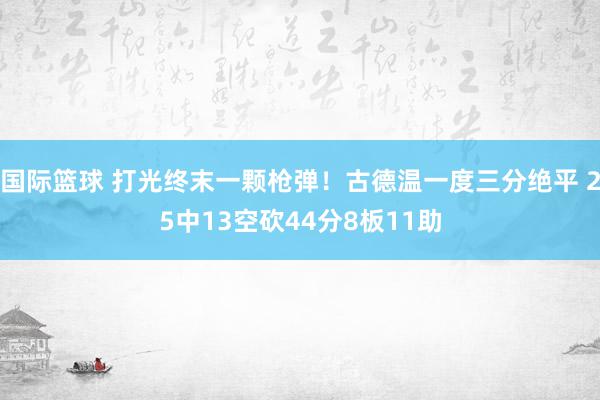 国际篮球 打光终末一颗枪弹！古德温一度三分绝平 25中13空砍44分8板11助