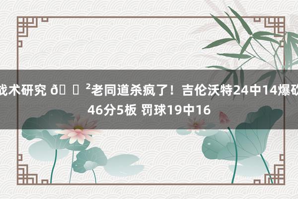 战术研究 😲老同道杀疯了！吉伦沃特24中14爆砍46分5板 罚球19中16