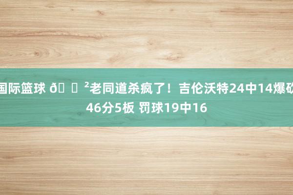 国际篮球 😲老同道杀疯了！吉伦沃特24中14爆砍46分5板 罚球19中16