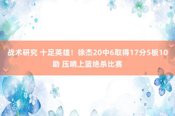 战术研究 十足英雄！徐杰20中6取得17分5板10助 压哨上篮绝杀比赛