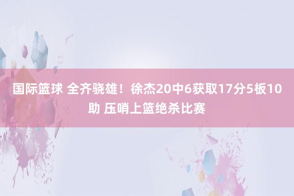 国际篮球 全齐骁雄！徐杰20中6获取17分5板10助 压哨上篮绝杀比赛