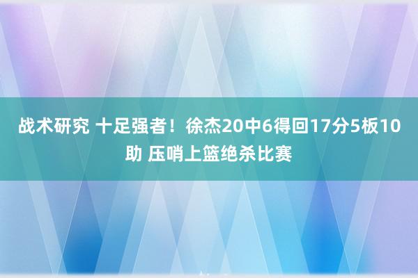 战术研究 十足强者！徐杰20中6得回17分5板10助 压哨上篮绝杀比赛