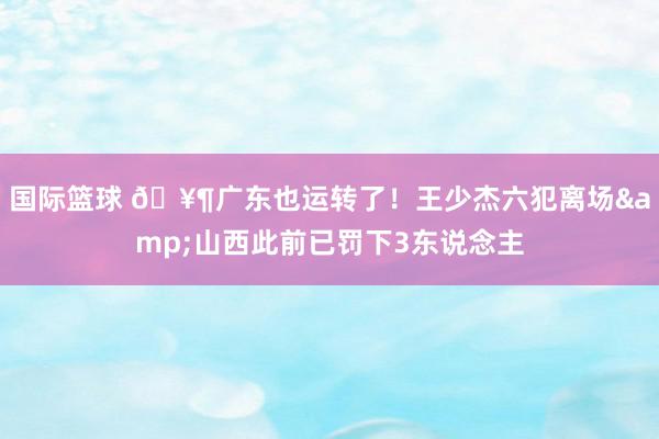 国际篮球 🥶广东也运转了！王少杰六犯离场&山西此前已罚下3东说念主