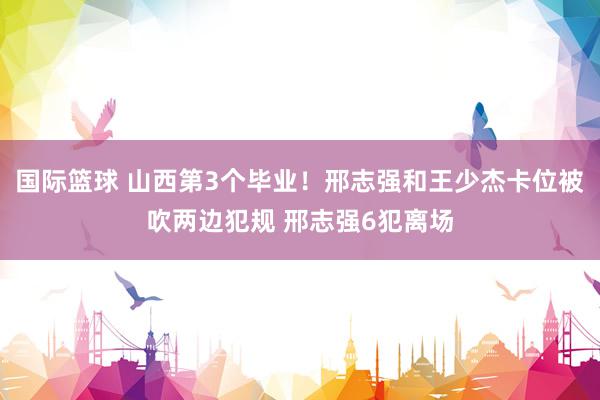 国际篮球 山西第3个毕业！邢志强和王少杰卡位被吹两边犯规 邢志强6犯离场