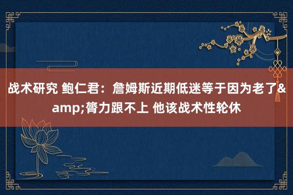 战术研究 鲍仁君：詹姆斯近期低迷等于因为老了&膂力跟不上 他该战术性轮休