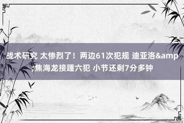 战术研究 太惨烈了！两边61次犯规 迪亚洛&焦海龙接踵六犯 小节还剩7分多钟