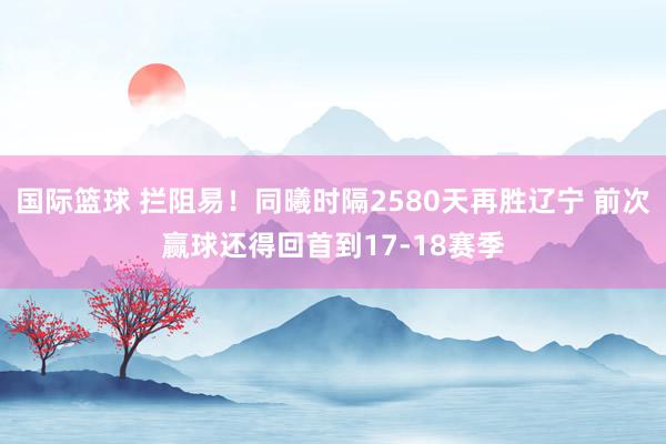 国际篮球 拦阻易！同曦时隔2580天再胜辽宁 前次赢球还得回首到17-18赛季