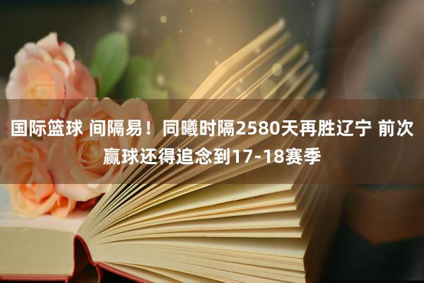 国际篮球 间隔易！同曦时隔2580天再胜辽宁 前次赢球还得追念到17-18赛季