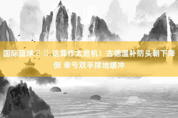 国际篮球 ⚠️这算作太危机！古德温补防头朝下降倒 幸亏双手撑地缓冲