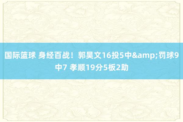 国际篮球 身经百战！郭昊文16投5中&罚球9中7 孝顺19分5板2助