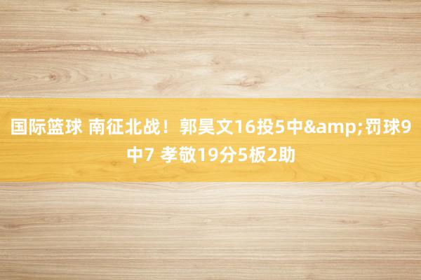 国际篮球 南征北战！郭昊文16投5中&罚球9中7 孝敬19分5板2助