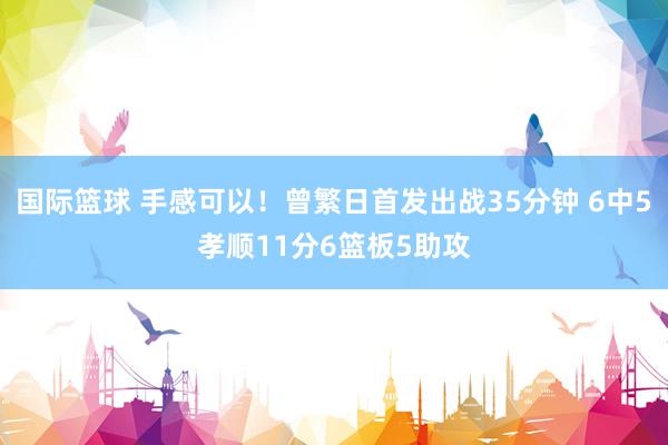 国际篮球 手感可以！曾繁日首发出战35分钟 6中5孝顺11分6篮板5助攻