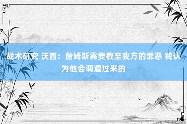 战术研究 沃西：詹姆斯需要截至我方的罪恶 我认为他会调遣过来的