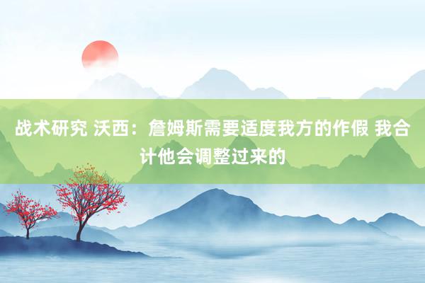 战术研究 沃西：詹姆斯需要适度我方的作假 我合计他会调整过来的