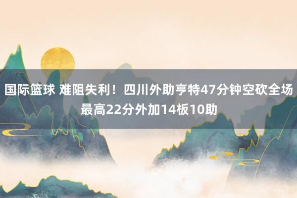 国际篮球 难阻失利！四川外助亨特47分钟空砍全场最高22分外加14板10助