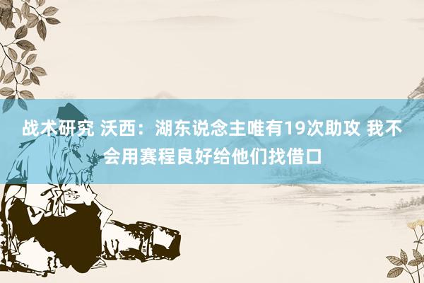 战术研究 沃西：湖东说念主唯有19次助攻 我不会用赛程良好给他们找借口