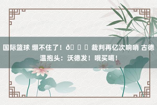 国际篮球 绷不住了！😂裁判再亿次响哨 古德温抱头：沃德发！哦买噶！