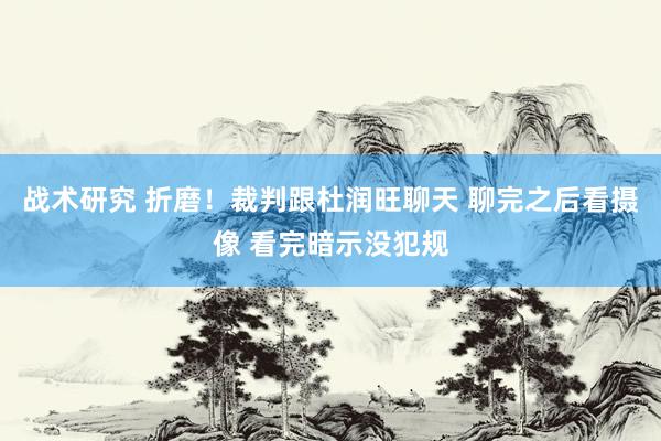 战术研究 折磨！裁判跟杜润旺聊天 聊完之后看摄像 看完暗示没犯规