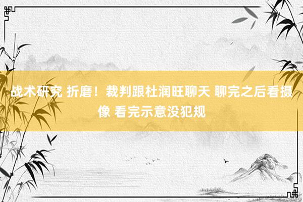 战术研究 折磨！裁判跟杜润旺聊天 聊完之后看摄像 看完示意没犯规