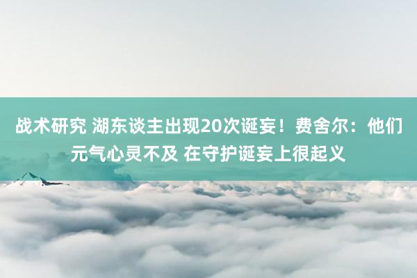 战术研究 湖东谈主出现20次诞妄！费舍尔：他们元气心灵不及 在守护诞妄上很起义