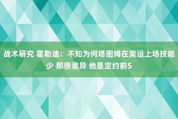 战术研究 霍勒迪：不知为何塔图姆在奥运上场技能少 那很诡异 他是定约前5