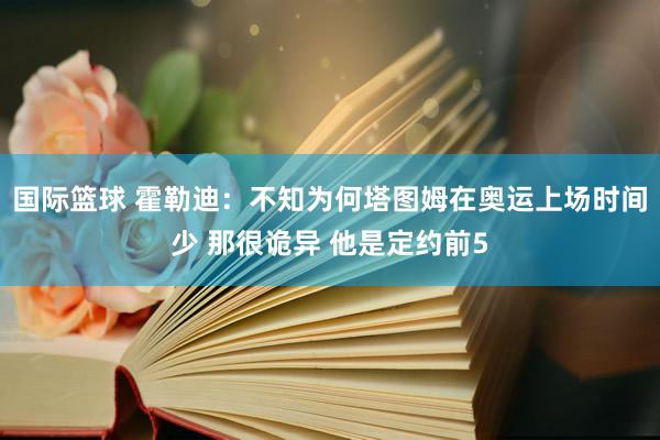 国际篮球 霍勒迪：不知为何塔图姆在奥运上场时间少 那很诡异 他是定约前5