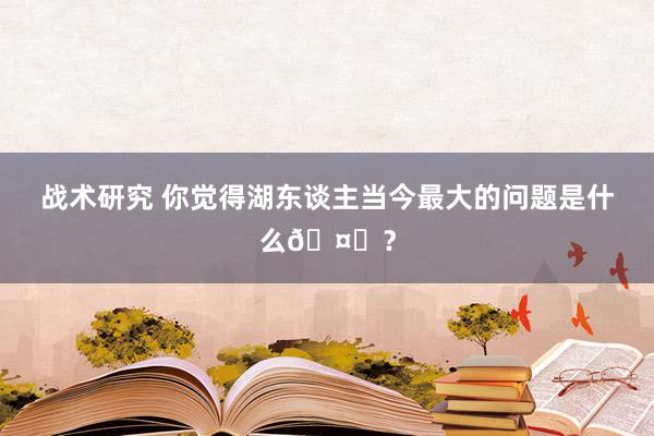 战术研究 你觉得湖东谈主当今最大的问题是什么🤔？