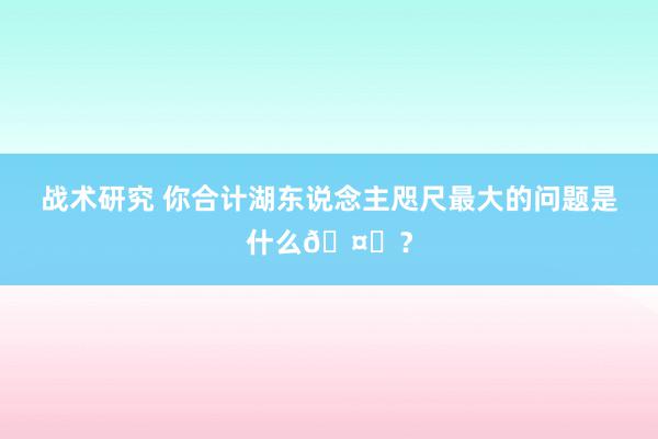 战术研究 你合计湖东说念主咫尺最大的问题是什么🤔？