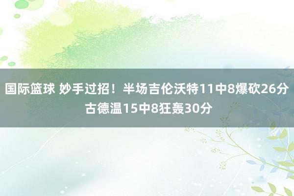 国际篮球 妙手过招！半场吉伦沃特11中8爆砍26分 古德温15中8狂轰30分