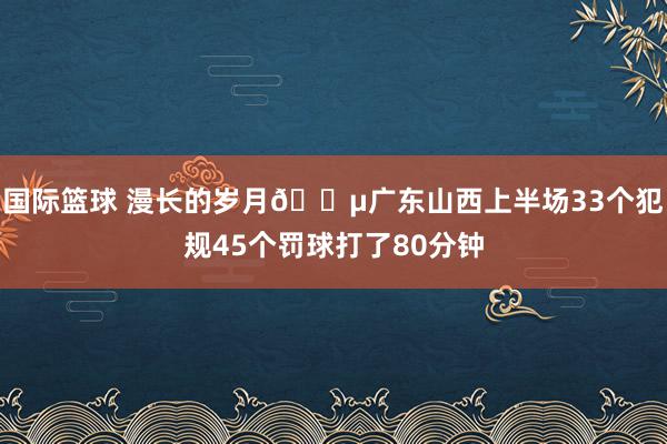 国际篮球 漫长的岁月😵广东山西上半场33个犯规45个罚球打了80分钟