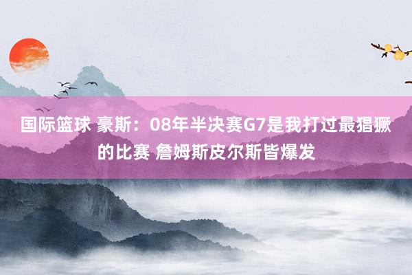 国际篮球 豪斯：08年半决赛G7是我打过最猖獗的比赛 詹姆斯皮尔斯皆爆发