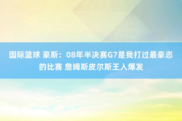 国际篮球 豪斯：08年半决赛G7是我打过最豪恣的比赛 詹姆斯皮尔斯王人爆发