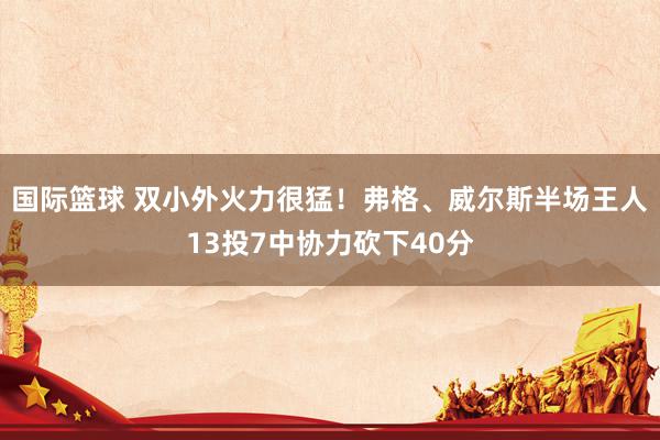 国际篮球 双小外火力很猛！弗格、威尔斯半场王人13投7中协力砍下40分