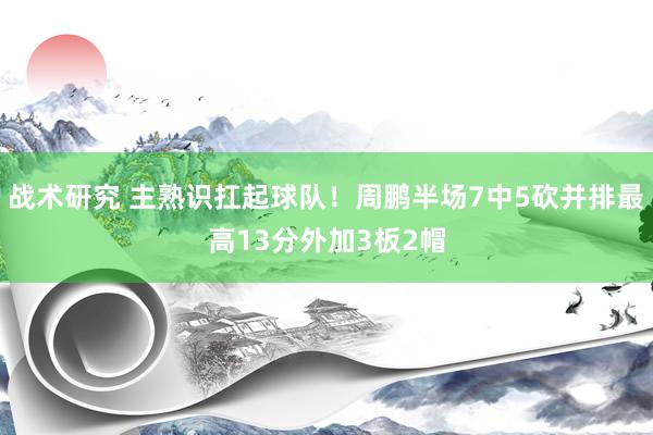 战术研究 主熟识扛起球队！周鹏半场7中5砍并排最高13分外加3板2帽