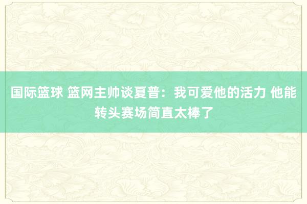 国际篮球 篮网主帅谈夏普：我可爱他的活力 他能转头赛场简直太棒了