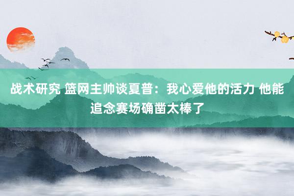 战术研究 篮网主帅谈夏普：我心爱他的活力 他能追念赛场确凿太棒了